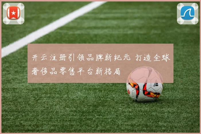 开云注册引领品牌新纪元 打造全球奢侈品零售平台新格局